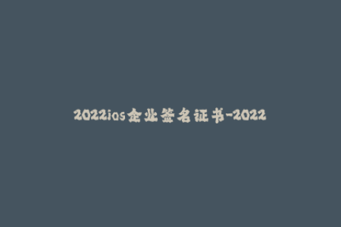 2022ios企业签名证书-2022年iOS企业签名证书：企业应用发布新规