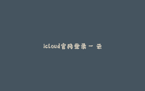 icloud官网登录--云储存——保护你的数据的安全和便捷
