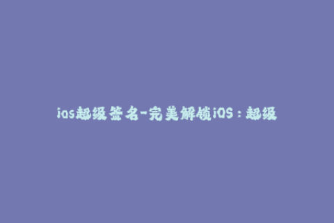ios超级签名-完美解锁iOS：超级签名让你畅玩各种应用
