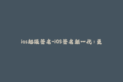 ios超级签名-iOS签名新一代：更快、更稳定、更强大