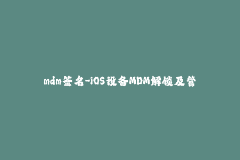 mdm签名-iOS设备MDM解锁及管理的完整指南