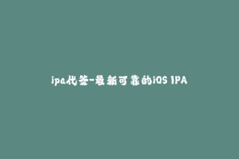 ipa代签-最新可靠的iOS IPA代签服务全盘点