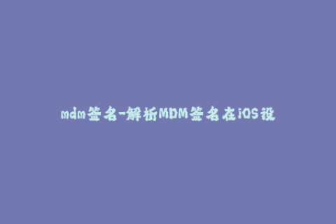mdm签名-解析MDM签名在iOS设备管理中的应用方法