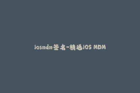 iosmdm签名-精通iOS MDM签名技巧，打造苹果设备专属应用！