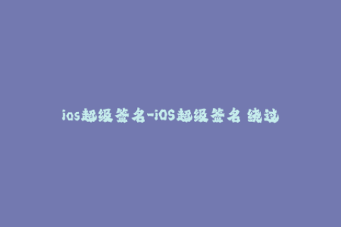 ios超级签名-iOS超级签名 绕过苹果证书限制的最佳解决方案