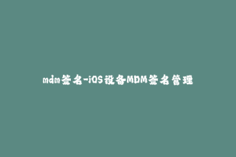 mdm签名-iOS设备MDM签名管理，从入门到精通