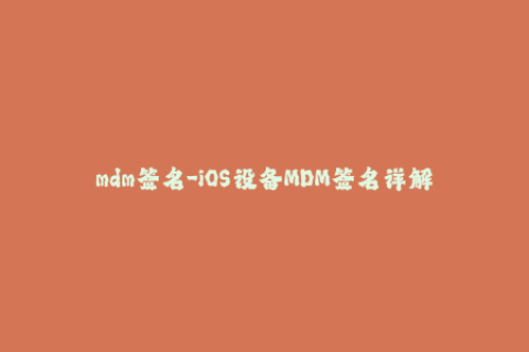 mdm签名-iOS设备MDM签名详解：常见问题及解答