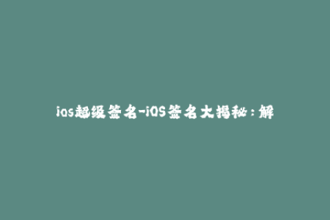 ios超级签名-iOS签名大揭秘：解锁超级签名新玩法
