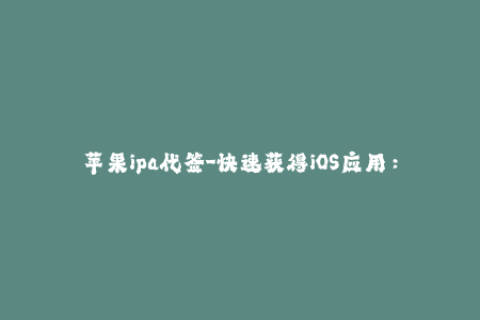 苹果ipa代签-快速获得iOS应用：尝试苹果IPA代签服务