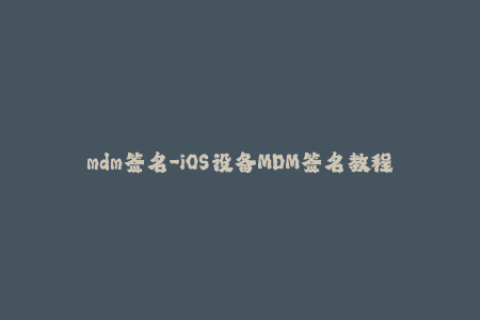 mdm签名-iOS设备MDM签名教程，实现轻松部署及远程管理