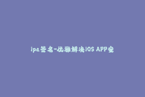 ipa签名-优雅解决iOS APP安装问题，体验更轻松
