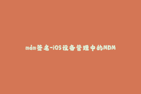 mdm签名-iOS设备管理中的MDM签名应用及操作指南