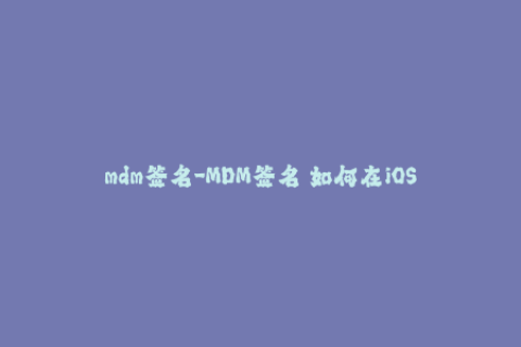mdm签名-MDM签名 如何在iOS设备上实现安全的应用程序部署和管理？