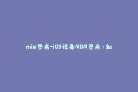 mdm签名-iOS设备MDM签名：如何正确操作？