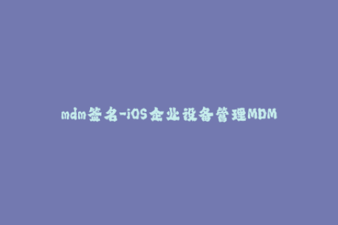 mdm签名-iOS企业设备管理MDM签名：安全又高效