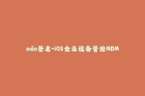 mdm签名-iOS企业设备管控MDM签名的全面解析
