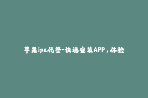 苹果ipa代签-快速安装APP，体验苹果IPA代签服务