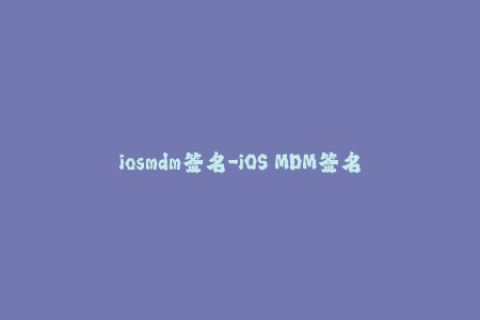 iosmdm签名-iOS MDM签名：管理设备和数据的关键步骤