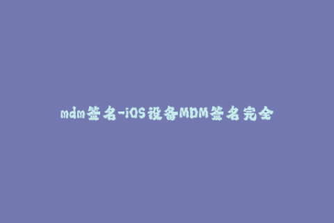 mdm签名-iOS设备MDM签名完全指南