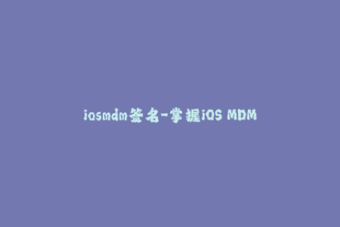 iosmdm签名-掌握iOS MDM签名技巧，保障设备安全性