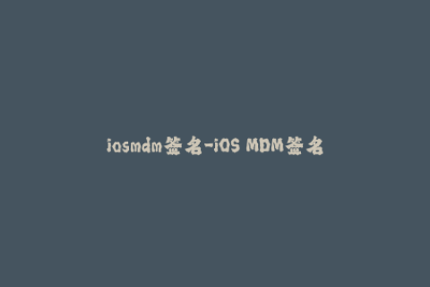 iosmdm签名-iOS MDM签名：实现苹果设备的管理和控制