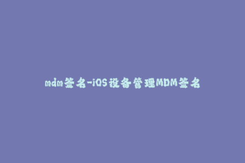 mdm签名-iOS设备管理MDM签名优化指南