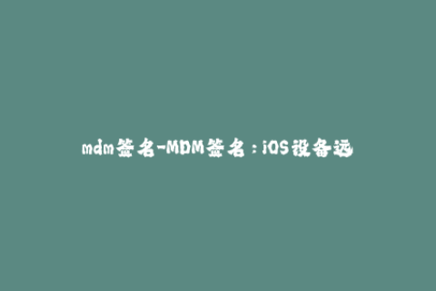 mdm签名-MDM签名：iOS设备远程管理的必备条件