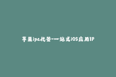 苹果ipa代签-一站式iOS应用IPA代签服务，快速稳定，让你轻松安装自己想要的应用