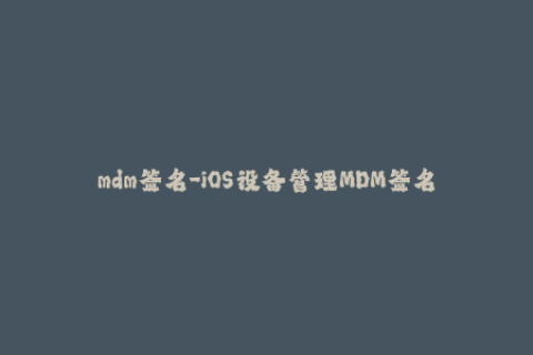 mdm签名-iOS设备管理MDM签名——管理你的设备!