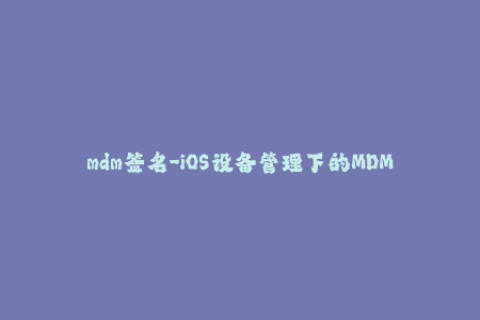 mdm签名-iOS设备管理下的MDM签名规则分析